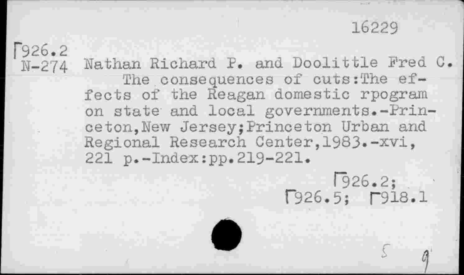 ﻿16229
926.2
N-274 Nathan Richard P. and Doolittle Fred 0.
The consequences of cuts:The effects of the Reagan domestic rpogram on state and local governments.-Princeton,New Jersey;Princeton Urban and Regional Research Center,1933»-xvi, 221 p.-Index:pp.219-221.
I~926.2;
F926.5; T918.1